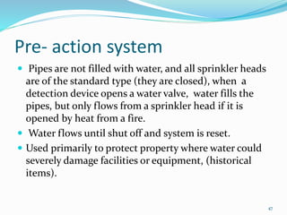 Pre- action system
 Pipes are not filled with water, and all sprinkler heads
are of the standard type (they are closed), when a
detection device opens a water valve, water fills the
pipes, but only flows from a sprinkler head if it is
opened by heat from a fire.
 Water flows until shut off and system is reset.
 Used primarily to protect property where water could
severely damage facilities or equipment, (historical
items).
47
 
