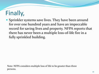 Finally,
 Sprinkler systems save lives. They have been around
for over one hundred years and have an impeccable
record for saving lives and property. NFPA reports that
there has never been a multiple loss-of-life fire in a
fully sprinkled building.
Note: NFPA considers multiple loss of life to be greater than three
persons.
49
 