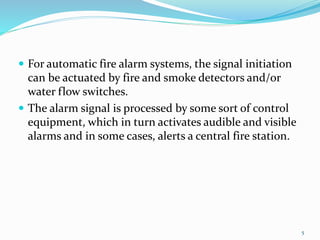  For automatic fire alarm systems, the signal initiation
can be actuated by fire and smoke detectors and/or
water flow switches.
 The alarm signal is processed by some sort of control
equipment, which in turn activates audible and visible
alarms and in some cases, alerts a central fire station.
5
 