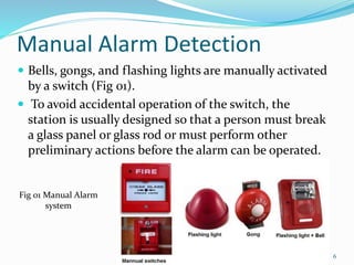Manual Alarm Detection
 Bells, gongs, and flashing lights are manually activated
by a switch (Fig 01).
 To avoid accidental operation of the switch, the
station is usually designed so that a person must break
a glass panel or glass rod or must perform other
preliminary actions before the alarm can be operated.
Fig 01 Manual Alarm
system
6
 