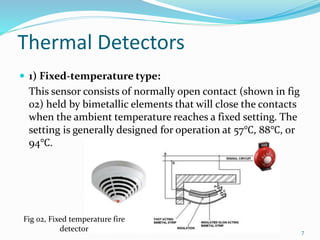 Thermal Detectors
 1) Fixed-temperature type:
This sensor consists of normally open contact (shown in fig
02) held by bimetallic elements that will close the contacts
when the ambient temperature reaches a fixed setting. The
setting is generally designed for operation at 57℃, 88℃, or
94℃.
Fig 02, Fixed temperature fire
detector 7
 