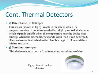 Cont. Thermal Detectors
 2) Rate-of-rise (ROR) type:
This sensor (shown in fig 03) reacts to the rate at which the
temperature rises. It contains a sealed but slightly vented air chamber
which expands quickly when the temperature near the device rises
quickly. When the air chamber expands faster than it can be vented,
electrical contacts attached to the chamber begin to close and thus
initiate an alarm.
 3) Combination type:
This device reacts to both a fixed temperature and a rate of rise.
Fig 03, Rate of rise fire
detector
8
 