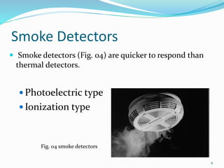 Smoke Detectors
 Smoke detectors (Fig. 04) are quicker to respond than
thermal detectors.
 Photoelectric type
 Ionization type
Fig. 04 smoke detectors
9
 