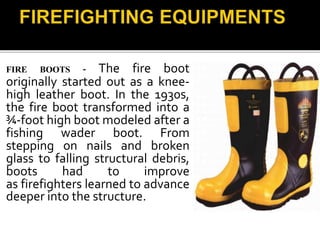FIRE BOOTS - The fire boot
originally started out as a knee-
high leather boot. In the 1930s,
the fire boot transformed into a
¾-foot high boot modeled after a
fishing wader boot. From
stepping on nails and broken
glass to falling structural debris,
boots had to improve
as firefighters learned to advance
deeper into the structure.
 
