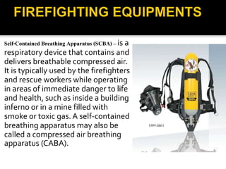 Self-Contained Breathing Apparatus (SCBA) – is a
respiratory device that contains and
delivers breathable compressed air.
It is typically used by the firefighters
and rescue workers while operating
in areas of immediate danger to life
and health, such as inside a building
inferno or in a mine filled with
smoke or toxic gas. A self-contained
breathing apparatus may also be
called a compressed air breathing
apparatus (CABA).
 