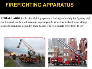 AERIAL LADDER - this fire fighting apparatus is designed mainly for fighting high
rise fires and can be used to rescue trapped people as well as to shoot water at high
locations. Equipped with a lift and a basket. The rising angle cover from 10-25˚
 