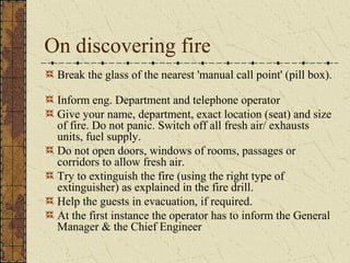 On discovering fire
 Break the glass of the nearest 'manual call point' (pill box).

 Inform eng. Department and telephone operator
 Give your name, department, exact location (seat) and size
 of fire. Do not panic. Switch off all fresh air/ exhausts
 units, fuel supply.
 Do not open doors, windows of rooms, passages or
 corridors to allow fresh air.
 Try to extinguish the fire (using the right type of
 extinguisher) as explained in the fire drill.
 Help the guests in evacuation, if required.
 At the first instance the operator has to inform the General
 Manager & the Chief Engineer
 