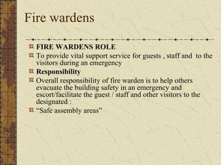 Fire wardens

  FIRE WARDENS ROLE
  To provide vital support service for guests , staff and to the
  visitors during an emergency
  Responsibility
  Overall responsibility of fire warden is to help others
  evacuate the building safety in an emergency and
  escort/facilitate the guest / staff and other visitors to the
  designated :
  “Safe assembly areas”
 