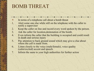BOMB THREAT

     In terms of a telephone call about a bomb threat
1.   Alert some one else while still on the telephone with the caller to
     notify a supervisor
2.   Keep the caller on line and record every word spoken by the person.
3.   Ask the caller for location,dentonation of the bomb.
4.   Even inform the caller that the building is occupied and could result
     in death and serious injury
5.   Pay attention to back ground sound which may give a clue about
     where the call is made from.
6.   Listen closely to the voice (male/female), voice quality
     (calm/excited) accent and speech.
7.   Inform the same to your high authorities for further action
 