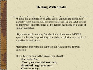 Dealing With Smoke


•Smoke is a combination of lethal gases, vapours and particles of
partially burnt materials. Most fires release smoke and ALL smoke
is dangerous - more than half of fire related deaths are as a result of
smoke inhalation.

•If you see smoke coming from behind a closed door, NEVER
open it - there is the possibility of a violent explosion as a result of
a sudden in rush of air.

•Remember that without a supply of air (Oxygen) the fire will
suffocate.

If you become trapped by smoke, you should:
     •Lie on the floor;
     •Cover your nose with wet cloth;
     •Breathe through your nose;
     •Crawl to safety;
 