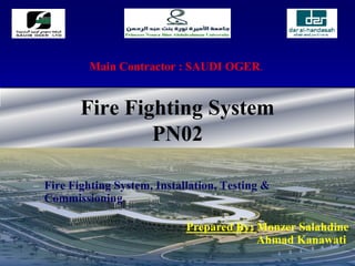 Fire Fighting System
PN02
– Fire Fighting System, Installation, Testing &
Commissioning.
Main Contractor : SAUDI OGER.
Prepared By: Monzer Salahdine
Ahmad Kanawati
 