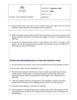 EFFECTIVE : September 2003

                                             REPLACES : NONE

                                             PAGE : 10 of 14

SUBJECT : FIRE FIGHTING TRAINING             APPROVED :




 Control desk men will stay in the control room and take care of all the
  telephone calls and electrical change over (if required).




 Shift in charge will proceed towards the pump house and ensure that the fire
  pump operates and that the continuos supply of water is available for fire
  fighting.

 If the fire is reported from close to any kitchen, the shift in charge, shall
  switch off all the equipment’s and power connections as per the Kitchen /
  Stewarding check list enclosed.




DUTIES AND RESPONSIBILITIES OF THE FIRE FIGHTING TEAM:

1. On hearing the fire alarm, rush to the command centre and identify yourself.

2. Enter your name on the attendance sheet.

3. The first four members shall rush to the car park area collecting the keys,
   walkie talkies, master keys, for the living room and bedroom from the
   command centre. (where extinguishers and buggies are available for fire
   fighting).

4. Load the buggies with fire extinguishers, fire blankets, torches and other
   implements necessary for fire fighting and proceed to the fire location.

5. Commence fire fighting – (Procedure annexed).

6. Chief Engineer or Chief of Security on assessment of fire will intimate to the
   command centre to call for fire engine if felt necessary, close all the gates of
   the property.
 