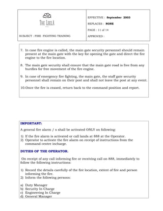 EFFECTIVE : September 2003

                                             REPLACES : NONE

                                             PAGE : 11 of 14

SUBJECT : FIRE FIGHTING TRAINING             APPROVED :




7. In case fire engine is called, the main gate security personnel should remain
   present at the main gate with the key for opening the gate and direct the fire
   engine to the fire location.

8. The main gate security shall ensure that the main gate road is free from any
   hurdles for free movement of the fire engine.

9. In case of emergency fire fighting, the main gate, the staff gate security
   personnel shall remain on their post and shall not leave the post at any event.

10.Once the fire is ceased, return back to the command position and report.




IMPORTANT:
A general fire alarm / s shall be activated ONLY on following:

1) If the fire alarm is activated or call lands at 888 at the Operator.
2) Operator to activate the fire alarm on receipt of instructions from the
   command centre incharge.

DUTIES OF THE OPERATOR.

 On receipt of any call informing fire or receiving call on 888, immediately to
follow the following instructions:

1) Record the details carefully of the fire location, extent of fire and person
   informing the fire.
2) Inform the following persons:

a)   Duty Manager
b)   Security In Charge
c)   Engineering In Charge
d)   General Manager
 