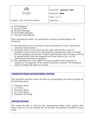 EFFECTIVE : September 2003

                                          REPLACES : NONE

                                          PAGE : 12 of 14

SUBJECT : FIRE FIGHTING TRAINING          APPROVED :


e)   Chief Engineer
f)   Security Chief
g)   Resident Manager
h)   Front Office Manager
i)   Executive Housekeeper

After informing the above, the personnel’s at Haveli and Hermitage to be
intimated.

3) The internal lines are to be kept as clear as possible to ensure capacity for
   essential communication.
4) Incoming calls are to be vetted and the caller advised that a state of
   emergency exists and that the call should be repeated later when it is likely
   that the emergency has passed. Callers inquiring about the emergency should
   be advised briefly what has happened and steps taken so far, e.g. fire
   reported and evacuation in progress.
5) The switchboard is to be staffed as long as possible until evacuation is
   complete or the approach of fire makes evacuation essential. The Command
   centre in charge will advise you of this.



CARBON-DI-OXIDE EXTINGUISHING SYSTEM:

The manually operated carbon-di-oxide fire extinguishing has been provided for
the following areas:

1.   Computer Room
2.   L.T. Panel
3.   Generator Room
4.   H.T. Panel Room
5.   Telephone Exchange


SYSTEM DETAILS:

The carbon-di-oxide is used for fire extinguishing where other medium like
water, foam etc are not suitable due to the type of equipment installed in these
areas.
 