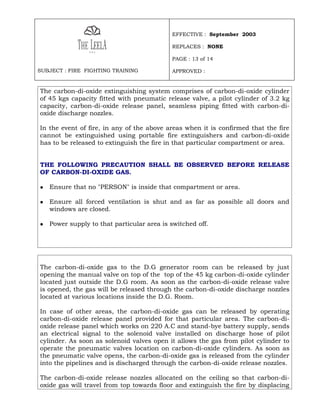 EFFECTIVE : September 2003

                                            REPLACES : NONE

                                            PAGE : 13 of 14

SUBJECT : FIRE FIGHTING TRAINING            APPROVED :


The carbon-di-oxide extinguishing system comprises of carbon-di-oxide cylinder
of 45 kgs capacity fitted with pneumatic release valve, a pilot cylinder of 3.2 kg
capacity, carbon-di-oxide release panel, seamless piping fitted with carbon-di-
oxide discharge nozzles.

In the event of fire, in any of the above areas when it is confirmed that the fire
cannot be extinguished using portable fire extinguishers and carbon-di-oxide
has to be released to extinguish the fire in that particular compartment or area.


THE FOLLOWING PRECAUTION SHALL BE OBSERVED BEFORE RELEASE
OF CARBON-DI-OXIDE GAS.

   Ensure that no "PERSON" is inside that compartment or area.

   Ensure all forced ventilation is shut and as far as possible all doors and
    windows are closed.

   Power supply to that particular area is switched off.




The carbon-di-oxide gas to the D.G generator room can be released by just
opening the manual valve on top of the top of the 45 kg carbon-di-oxide cylinder
located just outside the D.G room. As soon as the carbon-di-oxide release valve
is opened, the gas will be released through the carbon-di-oxide discharge nozzles
located at various locations inside the D.G. Room.

In case of other areas, the carbon-di-oxide gas can be released by operating
carbon-di-oxide release panel provided for that particular area. The carbon-di-
oxide release panel which works on 220 A.C and stand-bye battery supply, sends
an electrical signal to the solenoid valve installed on discharge hose of pilot
cylinder. As soon as solenoid valves open it allows the gas from pilot cylinder to
operate the pneumatic valves location on carbon-di-oxide cylinders. As soon as
the pneumatic valve opens, the carbon-di-oxide gas is released from the cylinder
into the pipelines and is discharged through the carbon-di-oxide release nozzles.

The carbon-di-oxide release nozzles allocated on the ceiling so that carbon-di-
oxide gas will travel from top towards floor and extinguish the fire by displacing
 