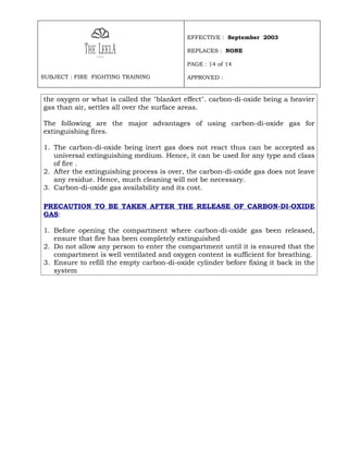 EFFECTIVE : September 2003

                                           REPLACES : NONE

                                           PAGE : 14 of 14

SUBJECT : FIRE FIGHTING TRAINING           APPROVED :


the oxygen or what is called the "blanket effect". carbon-di-oxide being a heavier
gas than air, settles all over the surface areas.

The following are the major advantages of using carbon-di-oxide gas for
extinguishing fires.

1. The carbon-di-oxide being inert gas does not react thus can be accepted as
   universal extinguishing medium. Hence, it can be used for any type and class
   of fire .
2. After the extinguishing process is over, the carbon-di-oxide gas does not leave
   any residue. Hence, much cleaning will not be necessary.
3. Carbon-di-oxide gas availability and its cost.

PRECAUTION TO BE TAKEN AFTER THE RELEASE OF CARBON-DI-OXIDE
GAS:

1. Before opening the compartment where carbon-di-oxide gas been released,
   ensure that fire has been completely extinguished
2. Do not allow any person to enter the compartment until it is ensured that the
   compartment is well ventilated and oxygen content is sufficient for breathing.
3. Ensure to refill the empty carbon-di-oxide cylinder before fixing it back in the
   system
 