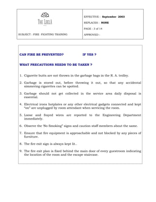 EFFECTIVE : September 2003

                                             REPLACES : NONE

                                             PAGE : 3 of 14

SUBJECT : FIRE FIGHTING TRAINING             APPROVED :




CAN FIRE BE PREVENTED?                       IF YES ?


WHAT PRECAUTIONS NEEDS TO BE TAKEN ?


1. Cigarette butts are not thrown in the garbage bags in the R. A. trolley.

2. Garbage is stored out, before throwing it out, so that any accidental
   simmering cigarettes can be spotted.

3. Garbage should not get collected in the service area daily disposal is
   essential.

4. Electrical irons hotplates or any other electrical gadgets connected and kept
   “on” are unplugged by room attendant when servicing the room.

5. Loose and frayed wires are reported to the Engineering Department
   immediately.

6. Observe the ‘No Smoking” signs and caution staff members about the same.

7. Ensure that fire equipment is approachable and not blocked by any pieces of
   furniture.

8. The fire exit sign is always kept lit..

9. The fire exit plan is fixed behind the main door of every guestroom indicating
   the location of the room and the escape staircase.
 