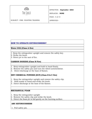 EFFECTIVE : September 2003

                                             REPLACES : NONE

                                             PAGE : 5 of 14

SUBJECT : FIRE FIGHTING TRAINING             APPROVED :




HOW TO OPERATE EXTINGUISHERS?

Water CO2 (Class A fire)

1. Keep the extinguisher upright and remove the safety key.
2. Strike the knob.
3. Direct jet to the seat of fire.

CARBON DIOXIDE (Class B Fire)

1. Keep extinguisher upright and hold in hand firmly.
2. Remove the safety pin and turn the wheel anticlockwise.
3. Direct discharge at the base of flames.

DRY CHEMICAL POWDER (DCP) (Class B & C fire)

1. Keep the extinguisher upright and remove the safety clip.
2. Hold nozzle in hand and strike the knob.
3. Direct discharge at the base of the flames.


MECHANICAL FOAM

1. Keep the extinguisher upright
2. Remove the safety clip and strike the knob.
3. Direct the foam jet to fall gently on the burning surface.

ABC EXTINGUISHERS

1. Pull safety pin.
 