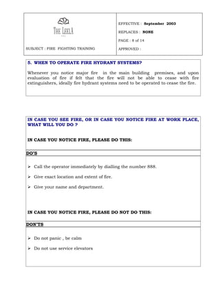 EFFECTIVE : September 2003

                                            REPLACES : NONE

                                            PAGE : 8 of 14

SUBJECT : FIRE FIGHTING TRAINING            APPROVED :


5. WHEN TO OPERATE FIRE HYDRANT SYSTEMS?

Whenever you notice major fire in the main building premises, and upon
evaluation of fire if felt that the fire will not be able to cease with fire
extinguishers, ideally fire hydrant systems need to be operated to cease the fire.




IN CASE YOU SEE FIRE, OR IN CASE YOU NOTICE FIRE AT WORK PLACE,
WHAT WILL YOU DO ?


IN CASE YOU NOTICE FIRE, PLEASE DO THIS:


DO’S


 Call the operator immediately by dialling the number 888.

 Give exact location and extent of fire.

 Give your name and department.




IN CASE YOU NOTICE FIRE, PLEASE DO NOT DO THIS:

DON’TS


 Do not panic , be calm

 Do not use service elevators
 