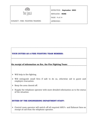 EFFECTIVE : September 2003

                                         REPLACES : NONE

                                         PAGE : 9 of 14

SUBJECT : FIRE FIGHTING TRAINING         APPROVED :




YOUR DUTIES AS A FIRE FIGHTING TEAM MEMBER:




On receipt of information on fire, the Fire Fighting Team:




 Will help in fire fighting.

 Will extinguish small fires if safe to do so, otherwise aid in guest and
  employee evacuation.

 Keep the area cleared off.

 Supply the telephone operator with more detailed information as to the status
  of the situation.



DUTIES OF THE ENGINEERING DEPARTMENT STAFF:


 Control room operator will switch off all required AHU’s and Exhaust fans on
  receipt of call from the telephone operator.
 