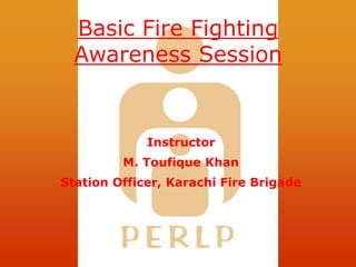Basic Fire Fighting
Awareness Session
Instructor
M. Toufique Khan
Station Officer, Karachi Fire Brigade
 