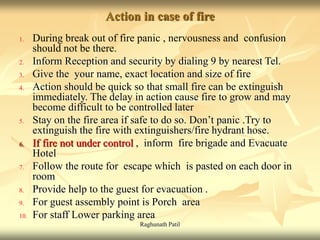 Raghunath Patil
Action in case of fire
1. During break out of fire panic , nervousness and confusion
should not be there.
2. Inform Reception and security by dialing 9 by nearest Tel.
3. Give the your name, exact location and size of fire
4. Action should be quick so that small fire can be extinguish
immediately. The delay in action cause fire to grow and may
become difficult to be controlled later
5. Stay on the fire area if safe to do so. Don’t panic .Try to
extinguish the fire with extinguishers/fire hydrant hose.
6. If fire not under control , inform fire brigade and Evacuate
Hotel
7. Follow the route for escape which is pasted on each door in
room
8. Provide help to the guest for evacuation .
9. For guest assembly point is Porch area
10. For staff Lower parking area
 