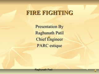 Raghunath Patil
FIRE FIGHTINGFIRE FIGHTING
Presentation ByPresentation By
Raghunath PatilRaghunath Patil
Chief EngineerChief Engineer
PARC estiquePARC estique
 
