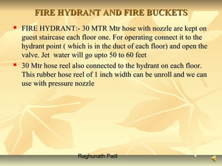 Raghunath Patil
FIRE HYDRANT AND FIRE BUCKETSFIRE HYDRANT AND FIRE BUCKETS
 FIRE HYDRANT:- 30 MTR Mtr hose with nozzle are kept onFIRE HYDRANT:- 30 MTR Mtr hose with nozzle are kept on
guest staircase each floor one. For operating connect it to theguest staircase each floor one. For operating connect it to the
hydrant point ( which is in the duct of each floor) and open thehydrant point ( which is in the duct of each floor) and open the
valve. Jet water will go upto 50 to 60 feetvalve. Jet water will go upto 50 to 60 feet
 30 Mtr hose reel also connected to the hydrant on each floor.30 Mtr hose reel also connected to the hydrant on each floor.
This rubber hose reel of 1 inch width can be unroll and we canThis rubber hose reel of 1 inch width can be unroll and we can
use with pressure nozzleuse with pressure nozzle
 