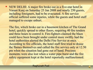 Raghunath Patil
 NEW DELHI: A major fire broke out in a five-star hotel inNEW DELHI: A major fire broke out in a five-star hotel in
Vasant Kunj on Saturday 25 Jan 2008 and nearly 250 guests,Vasant Kunj on Saturday 25 Jan 2008 and nearly 250 guests,
including foreigners, had to be evacuated. A fire serviceincluding foreigners, had to be evacuated. A fire service
official suffered some injuries, while the guests and hotel staffofficial suffered some injuries, while the guests and hotel staff
managed to escape unhurt.managed to escape unhurt.
The fire, which broke out in a basement kitchen of The GrandThe fire, which broke out in a basement kitchen of The Grand
hotel, quickly spread to other floors, requiring 40 fire tendershotel, quickly spread to other floors, requiring 40 fire tenders
and three hours to control it. Fire-fighters claimed the blazeand three hours to control it. Fire-fighters claimed the blaze
could have been brought under control more swiftly had thecould have been brought under control more swiftly had the
hotel authorities alerted the Delhi Fire Service at once.hotel authorities alerted the Delhi Fire Service at once.
According to fire officials, the hotel staff first tried to douseAccording to fire officials, the hotel staff first tried to douse
the flames themselves and called the fire service only at 12.50the flames themselves and called the fire service only at 12.50
pm when the situation had gone out of hand. Preciouspm when the situation had gone out of hand. Precious
moments were also lost when a water pipe burst and the firemoments were also lost when a water pipe burst and the fire
safety equipment kept at the hotel reportedly malfunctioned.safety equipment kept at the hotel reportedly malfunctioned.
 