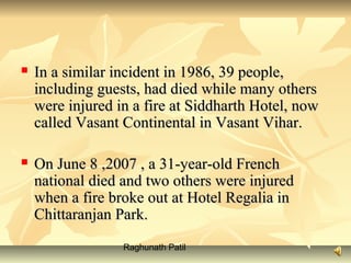 Raghunath Patil
 In a similar incident in 1986, 39 people,In a similar incident in 1986, 39 people,
including guests, had died while many othersincluding guests, had died while many others
were injured in a fire at Siddharth Hotel, nowwere injured in a fire at Siddharth Hotel, now
called Vasant Continental in Vasant Vihar.called Vasant Continental in Vasant Vihar.
 On June 8 ,2007 , a 31-year-old FrenchOn June 8 ,2007 , a 31-year-old French
national died and two others were injurednational died and two others were injured
when a fire broke out at Hotel Regalia inwhen a fire broke out at Hotel Regalia in
Chittaranjan Park.Chittaranjan Park.
 