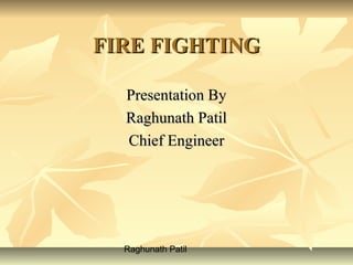 Raghunath Patil
FIRE FIGHTINGFIRE FIGHTING
Presentation ByPresentation By
Raghunath PatilRaghunath Patil
Chief EngineerChief Engineer
 