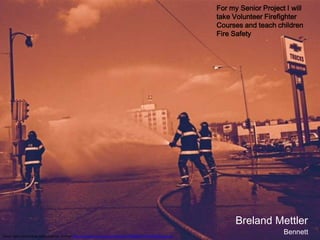 For my Senior Project I will
                                                                                                                take Volunteer Firefighter
                                                                                                                Courses and teach children
                                                                                                                Fire Safety




                                                                                                                      Breland Mettler
Some rights reserved by starmanseries of Flickr http://www.flickr.com/photos/69125796@N00/7415300266/sizes/k/
                                                                                                                                     Bennett
 