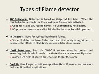 Types of Flame detector
 UV Detectors- Detection is based on Geiger-Muller tube. When the
counted pulses exceeds the threshold value fire alarm is activated.
1. Good for H2 and CH4 fuelled flames. It’s unaffected by hot objects.
2. It’s prone to false alarm and it’s blinded by thick smoke, oil droplets etc.
 IR Detectors- Good for hydrocarbon based flames.
> Some IR detectors have flicker and statistical analysis algorithms to
minimize the effects of black body sources, a false alarm source.
 UV/IR Detectors- Both UV “AND” IR sources must be present and
exceeding their threshold levels to activate the alarm in one configuration.
> In other, UV “OR” IR source presence can trigger the alarm.
• Dual IR- Have longer detection ranges than UV or IR sensors and are more
fuel specific in their applications.
 