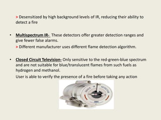 > Desensitized by high background levels of IR, reducing their ability to
detect a fire
• Multispectrum IR- These detectors offer greater detection ranges and
give fewer false alarms.
> Different manufacturer uses different flame detection algorithm.
• Closed Circuit Television- Only sensitive to the red-green-blue spectrum
and are not suitable for blue/translucent flames from such fuels as
hydrogen and methanol.
User is able to verify the presence of a fire before taking any action
.
 
