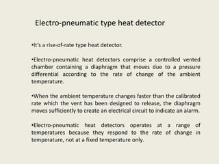 Electro-pneumatic type heat detector
•It’s a rise-of-rate type heat detector.
•Electro-pneumatic heat detectors comprise a controlled vented
chamber containing a diaphragm that moves due to a pressure
differential according to the rate of change of the ambient
temperature.
•When the ambient temperature changes faster than the calibrated
rate which the vent has been designed to release, the diaphragm
moves sufficiently to create an electrical circuit to indicate an alarm.
•Electro-pneumatic heat detectors operates at a range of
temperatures because they respond to the rate of change in
temperature, not at a fixed temperature only.
 