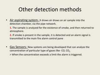 Other detection methods
• Air aspirating system- It draws air draws an air sample into the
detection chamber, via the pipe network.
1. The sample is analyzed for the existence of smoke, and then returned to
atmosphere.
2. If smoke is present in the sample, it is detected and an alarm signal is
transmitted to the main fire alarm control pane
• Gas Sensors- New systems are being developed that can analyze the
concentration of particular type of gases like- CO, CO2
> When the concentration exceeds a limit the alarm is triggered.
 