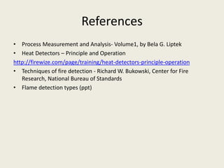 References
• Process Measurement and Analysis- Volume1, by Bela G. Liptek
• Heat Detectors – Principle and Operation
http://firewize.com/page/training/heat-detectors-principle-operation
• Techniques of fire detection - Richard W. Bukowski, Center for Fire
Research, National Bureau of Standards
• Flame detection types (ppt)
 