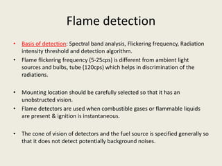 Flame detection
• Basis of detection: Spectral band analysis, Flickering frequency, Radiation
intensity threshold and detection algorithm.
• Flame flickering frequency (5-25cps) is different from ambient light
sources and bulbs, tube (120cps) which helps in discrimination of the
radiations.
• Mounting location should be carefully selected so that it has an
unobstructed vision.
• Flame detectors are used when combustible gases or flammable liquids
are present & ignition is instantaneous.
• The cone of vision of detectors and the fuel source is specified generally so
that it does not detect potentially background noises.
 