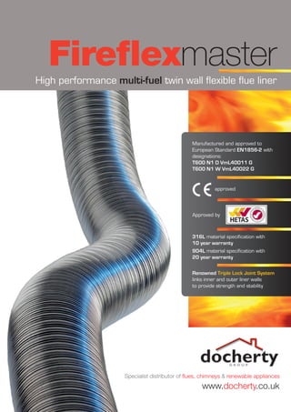 High performance multi-fuel twin wall flexible flue liner
Fireflexmaster
Renowned Triple Lock Joint System
links inner and outer liner walls
to provide strength and stability
Manufactured and approved to
European Standard EN1856-2 with
designations:
T600 N1 D VmL40011 G
T600 N1 W VmL40022 G
316L material specification with
10 year warranty
904L material specification with
20 year warranty
Approved by
Specialist distributor of flues, chimneys & renewable appliances
www.docherty.co.uk
approved
 