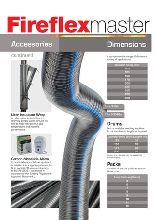 An alternative to backfilling the
chimney. Simply wraps around the
liner to help maintain flue gas
temperature and improve
performance.
Liner Insulation Wrap
Fireflexmaster
Carbon Monoxide Alarm
In rooms where a solid fuel appliance
is installed it is a legal requirement to
fit an audible CO alarm conforming
to BS EN 50291, positioned in
accordance with Building Regulations
Approved Document J.
Dimensions
A comprehensive range of diameters
suiting all applications.
Diameter Range (mm}
100
125
150
175
200
225
250
300
350
Packs
Liner Pack Lengths (m}
5
6
7
8
9
10
11
12
Available in pre-cut packs to reduce
labour cost.
Drums
Drum Lengths (m)
33
33
30
30
Diameter (mm}
125
150
175
200
Drums available enabling installers
to cut the desired length as required.
Longer drum lengths may be available by
special request.
1m = 3.28ft
1ft = 0.3048m
Accessories
continued
 
