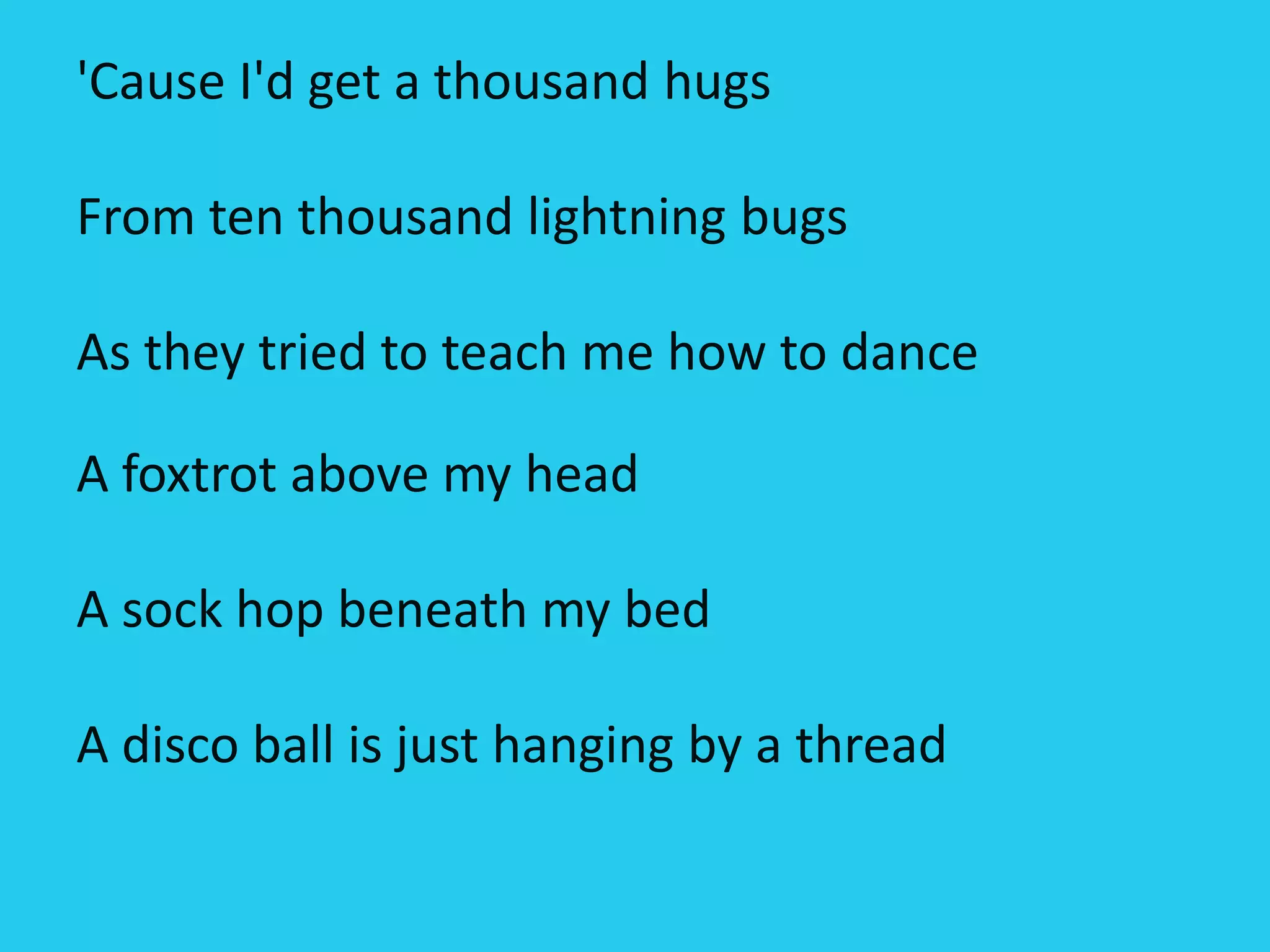 'Cause I'd get a thousand hugs
From ten thousand lightning bugs
As they tried to teach me how to dance
A foxtrot above my head
A sock hop beneath my bed
A disco ball is just hanging by a thread
 