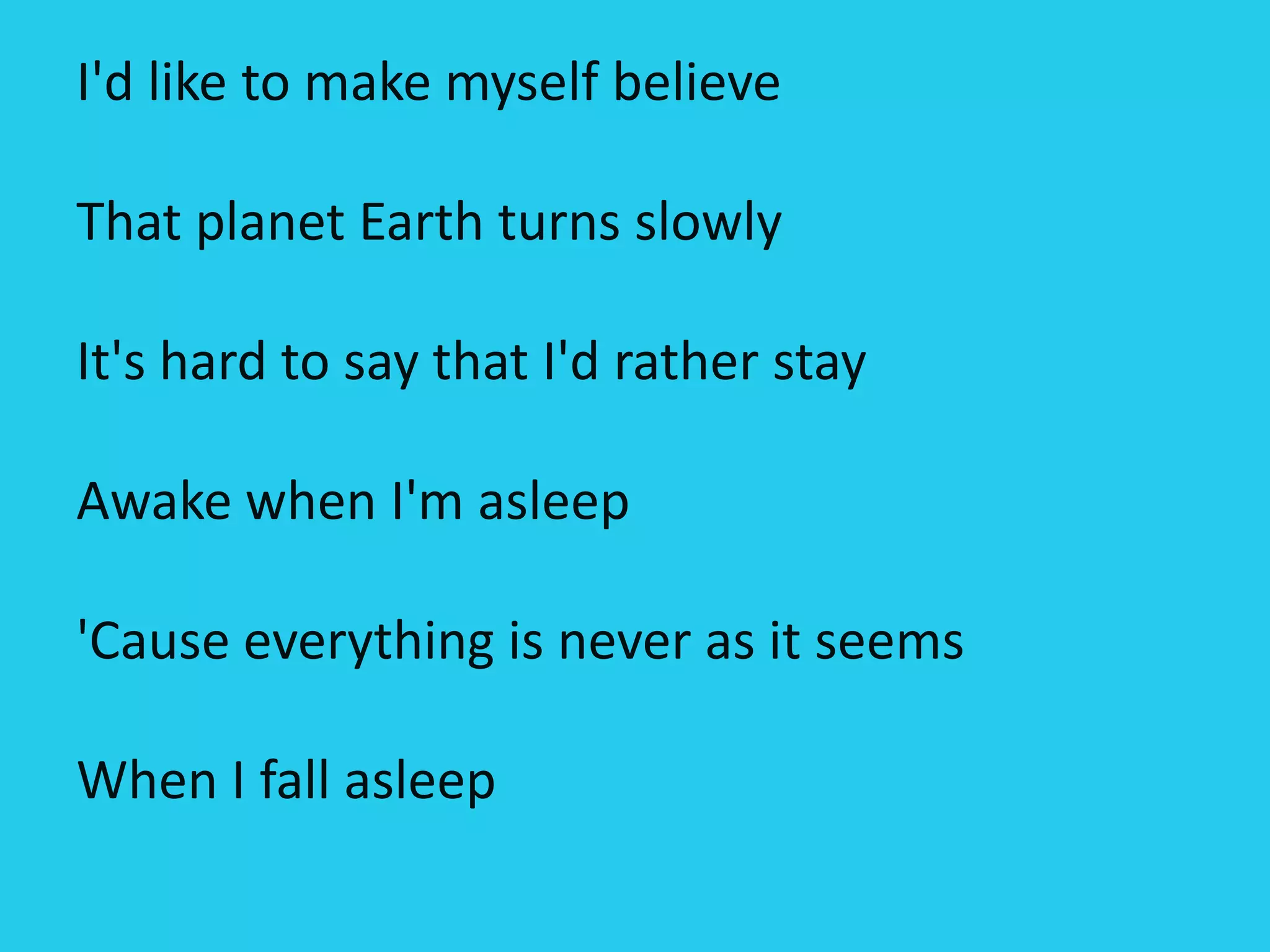 I'd like to make myself believe
That planet Earth turns slowly
It's hard to say that I'd rather stay
Awake when I'm asleep
'Cause everything is never as it seems
When I fall asleep
 