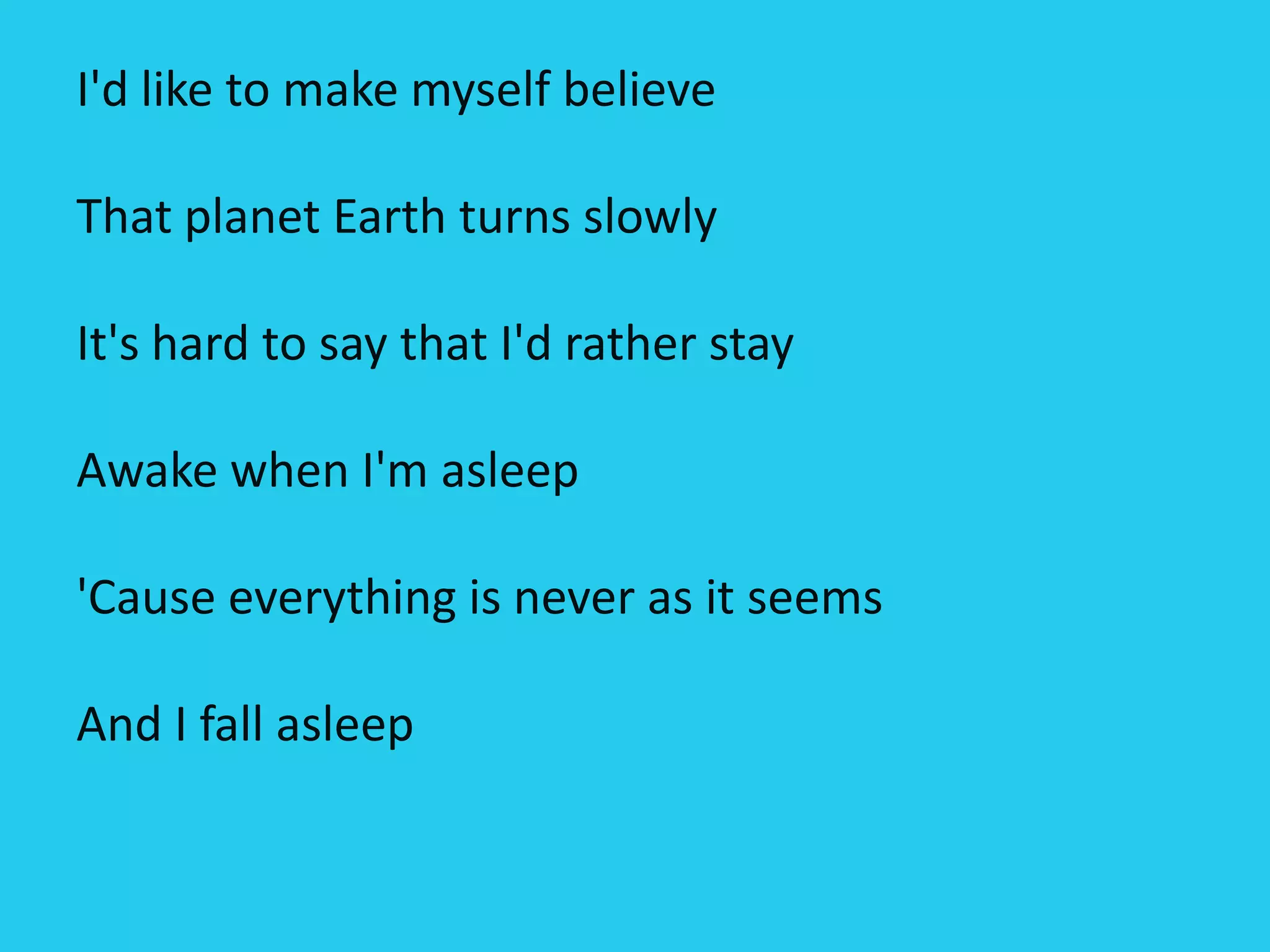 I'd like to make myself believe
That planet Earth turns slowly
It's hard to say that I'd rather stay
Awake when I'm asleep
'Cause everything is never as it seems
And I fall asleep
 