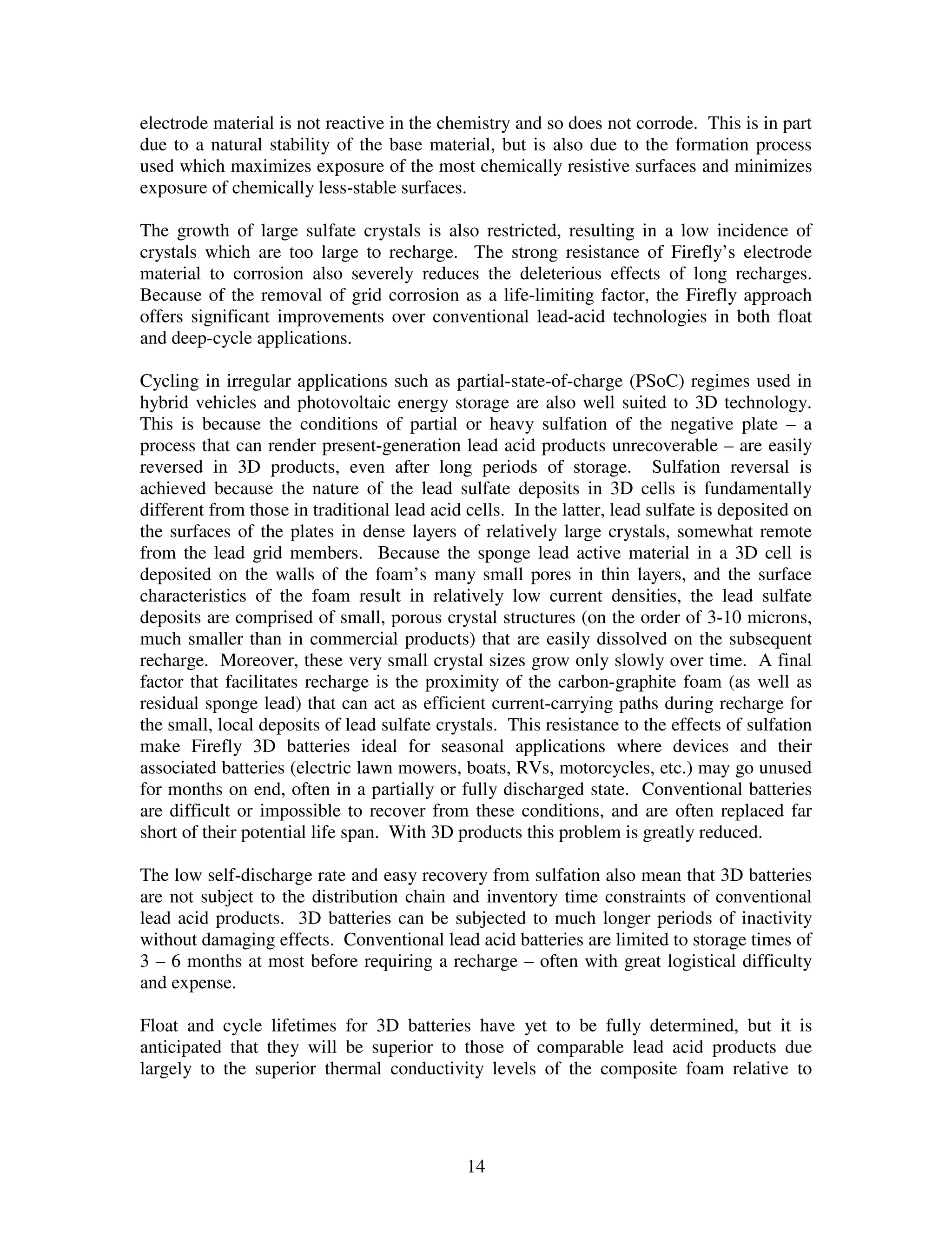 14
electrode material is not reactive in the chemistry and so does not corrode. This is in part
due to a natural stability of the base material, but is also due to the formation process
used which maximizes exposure of the most chemically resistive surfaces and minimizes
exposure of chemically less-stable surfaces.
The growth of large sulfate crystals is also restricted, resulting in a low incidence of
crystals which are too large to recharge. The strong resistance of Firefly’s electrode
material to corrosion also severely reduces the deleterious effects of long recharges.
Because of the removal of grid corrosion as a life-limiting factor, the Firefly approach
offers significant improvements over conventional lead-acid technologies in both float
and deep-cycle applications.
Cycling in irregular applications such as partial-state-of-charge (PSoC) regimes used in
hybrid vehicles and photovoltaic energy storage are also well suited to 3D technology.
This is because the conditions of partial or heavy sulfation of the negative plate – a
process that can render present-generation lead acid products unrecoverable – are easily
reversed in 3D products, even after long periods of storage. Sulfation reversal is
achieved because the nature of the lead sulfate deposits in 3D cells is fundamentally
different from those in traditional lead acid cells. In the latter, lead sulfate is deposited on
the surfaces of the plates in dense layers of relatively large crystals, somewhat remote
from the lead grid members. Because the sponge lead active material in a 3D cell is
deposited on the walls of the foam’s many small pores in thin layers, and the surface
characteristics of the foam result in relatively low current densities, the lead sulfate
deposits are comprised of small, porous crystal structures (on the order of 3-10 microns,
much smaller than in commercial products) that are easily dissolved on the subsequent
recharge. Moreover, these very small crystal sizes grow only slowly over time. A final
factor that facilitates recharge is the proximity of the carbon-graphite foam (as well as
residual sponge lead) that can act as efficient current-carrying paths during recharge for
the small, local deposits of lead sulfate crystals. This resistance to the effects of sulfation
make Firefly 3D batteries ideal for seasonal applications where devices and their
associated batteries (electric lawn mowers, boats, RVs, motorcycles, etc.) may go unused
for months on end, often in a partially or fully discharged state. Conventional batteries
are difficult or impossible to recover from these conditions, and are often replaced far
short of their potential life span. With 3D products this problem is greatly reduced.
The low self-discharge rate and easy recovery from sulfation also mean that 3D batteries
are not subject to the distribution chain and inventory time constraints of conventional
lead acid products. 3D batteries can be subjected to much longer periods of inactivity
without damaging effects. Conventional lead acid batteries are limited to storage times of
3 – 6 months at most before requiring a recharge – often with great logistical difficulty
and expense.
Float and cycle lifetimes for 3D batteries have yet to be fully determined, but it is
anticipated that they will be superior to those of comparable lead acid products due
largely to the superior thermal conductivity levels of the composite foam relative to
 