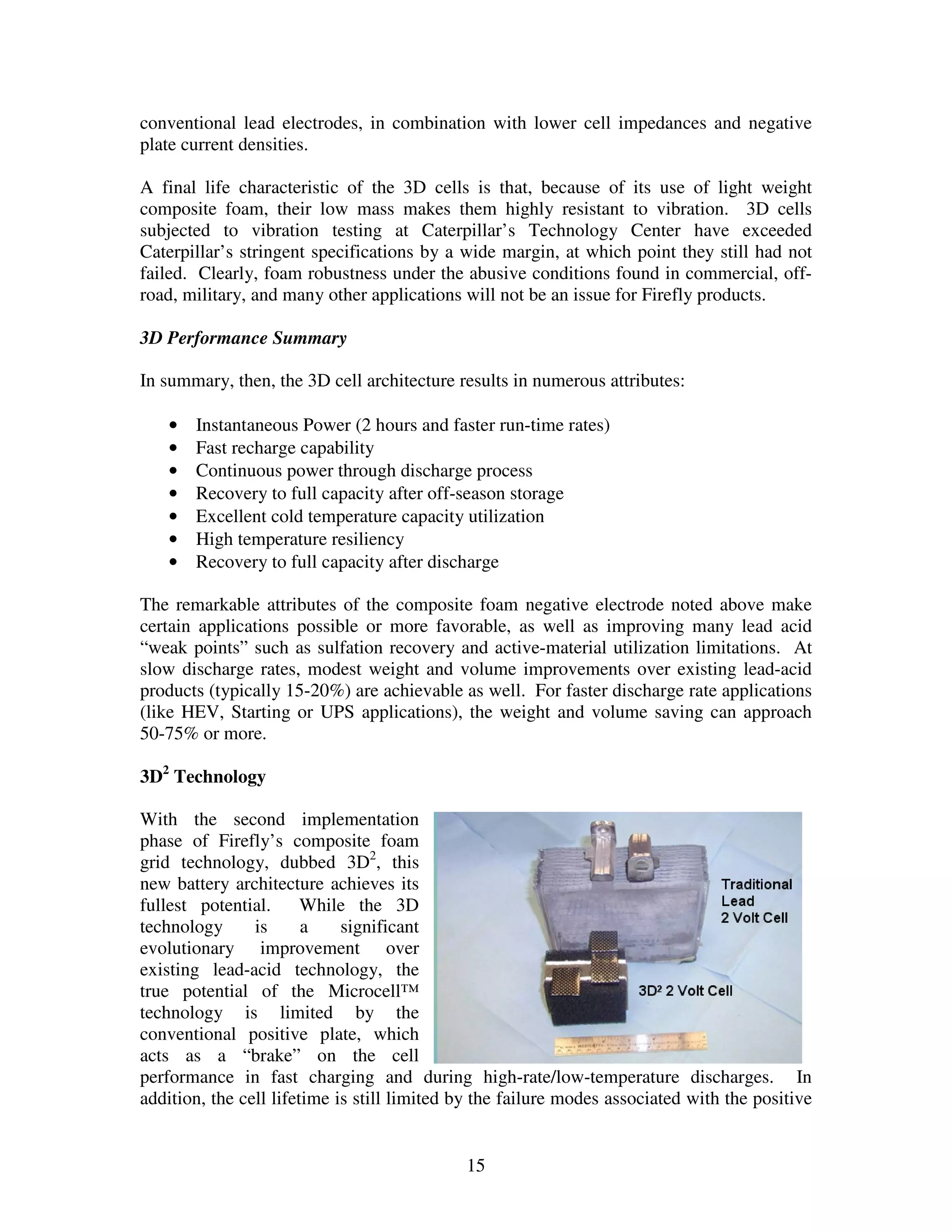 15
conventional lead electrodes, in combination with lower cell impedances and negative
plate current densities.
A final life characteristic of the 3D cells is that, because of its use of light weight
composite foam, their low mass makes them highly resistant to vibration. 3D cells
subjected to vibration testing at Caterpillar’s Technology Center have exceeded
Caterpillar’s stringent specifications by a wide margin, at which point they still had not
failed. Clearly, foam robustness under the abusive conditions found in commercial, off-
road, military, and many other applications will not be an issue for Firefly products.
3D Performance Summary
In summary, then, the 3D cell architecture results in numerous attributes:
• Instantaneous Power (2 hours and faster run-time rates)
• Fast recharge capability
• Continuous power through discharge process
• Recovery to full capacity after off-season storage
• Excellent cold temperature capacity utilization
• High temperature resiliency
• Recovery to full capacity after discharge
The remarkable attributes of the composite foam negative electrode noted above make
certain applications possible or more favorable, as well as improving many lead acid
“weak points” such as sulfation recovery and active-material utilization limitations. At
slow discharge rates, modest weight and volume improvements over existing lead-acid
products (typically 15-20%) are achievable as well. For faster discharge rate applications
(like HEV, Starting or UPS applications), the weight and volume saving can approach
50-75% or more.
3D2
Technology
With the second implementation
phase of Firefly’s composite foam
grid technology, dubbed 3D2
, this
new battery architecture achieves its
fullest potential. While the 3D
technology is a significant
evolutionary improvement over
existing lead-acid technology, the
true potential of the Microcell™
technology is limited by the
conventional positive plate, which
acts as a “brake” on the cell
performance in fast charging and during high-rate/low-temperature discharges. In
addition, the cell lifetime is still limited by the failure modes associated with the positive
 