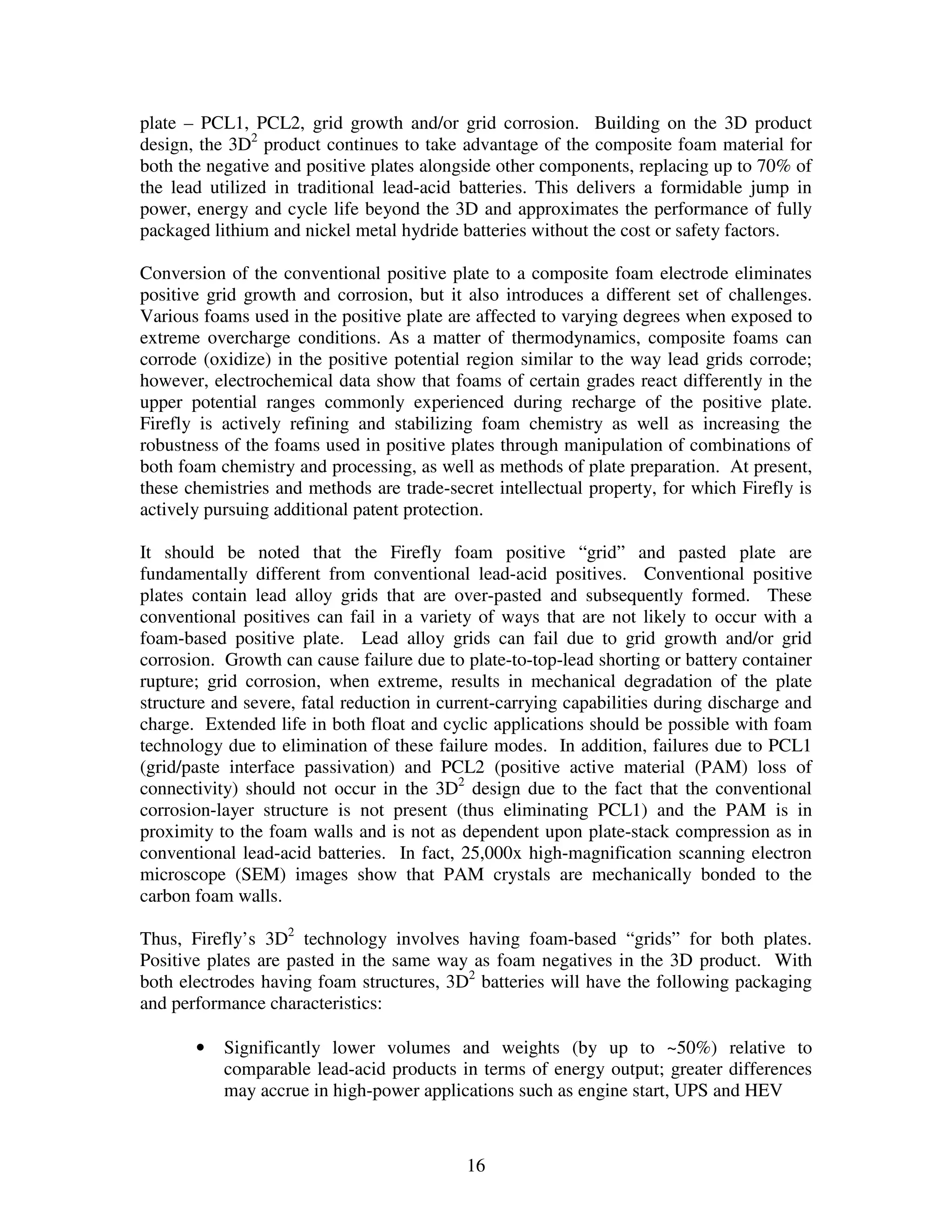16
plate – PCL1, PCL2, grid growth and/or grid corrosion. Building on the 3D product
design, the 3D2
product continues to take advantage of the composite foam material for
both the negative and positive plates alongside other components, replacing up to 70% of
the lead utilized in traditional lead-acid batteries. This delivers a formidable jump in
power, energy and cycle life beyond the 3D and approximates the performance of fully
packaged lithium and nickel metal hydride batteries without the cost or safety factors.
Conversion of the conventional positive plate to a composite foam electrode eliminates
positive grid growth and corrosion, but it also introduces a different set of challenges.
Various foams used in the positive plate are affected to varying degrees when exposed to
extreme overcharge conditions. As a matter of thermodynamics, composite foams can
corrode (oxidize) in the positive potential region similar to the way lead grids corrode;
however, electrochemical data show that foams of certain grades react differently in the
upper potential ranges commonly experienced during recharge of the positive plate.
Firefly is actively refining and stabilizing foam chemistry as well as increasing the
robustness of the foams used in positive plates through manipulation of combinations of
both foam chemistry and processing, as well as methods of plate preparation. At present,
these chemistries and methods are trade-secret intellectual property, for which Firefly is
actively pursuing additional patent protection.
It should be noted that the Firefly foam positive “grid” and pasted plate are
fundamentally different from conventional lead-acid positives. Conventional positive
plates contain lead alloy grids that are over-pasted and subsequently formed. These
conventional positives can fail in a variety of ways that are not likely to occur with a
foam-based positive plate. Lead alloy grids can fail due to grid growth and/or grid
corrosion. Growth can cause failure due to plate-to-top-lead shorting or battery container
rupture; grid corrosion, when extreme, results in mechanical degradation of the plate
structure and severe, fatal reduction in current-carrying capabilities during discharge and
charge. Extended life in both float and cyclic applications should be possible with foam
technology due to elimination of these failure modes. In addition, failures due to PCL1
(grid/paste interface passivation) and PCL2 (positive active material (PAM) loss of
connectivity) should not occur in the 3D2
design due to the fact that the conventional
corrosion-layer structure is not present (thus eliminating PCL1) and the PAM is in
proximity to the foam walls and is not as dependent upon plate-stack compression as in
conventional lead-acid batteries. In fact, 25,000x high-magnification scanning electron
microscope (SEM) images show that PAM crystals are mechanically bonded to the
carbon foam walls.
Thus, Firefly’s 3D2
technology involves having foam-based “grids” for both plates.
Positive plates are pasted in the same way as foam negatives in the 3D product. With
both electrodes having foam structures, 3D2
batteries will have the following packaging
and performance characteristics:
• Significantly lower volumes and weights (by up to ~50%) relative to
comparable lead-acid products in terms of energy output; greater differences
may accrue in high-power applications such as engine start, UPS and HEV
 