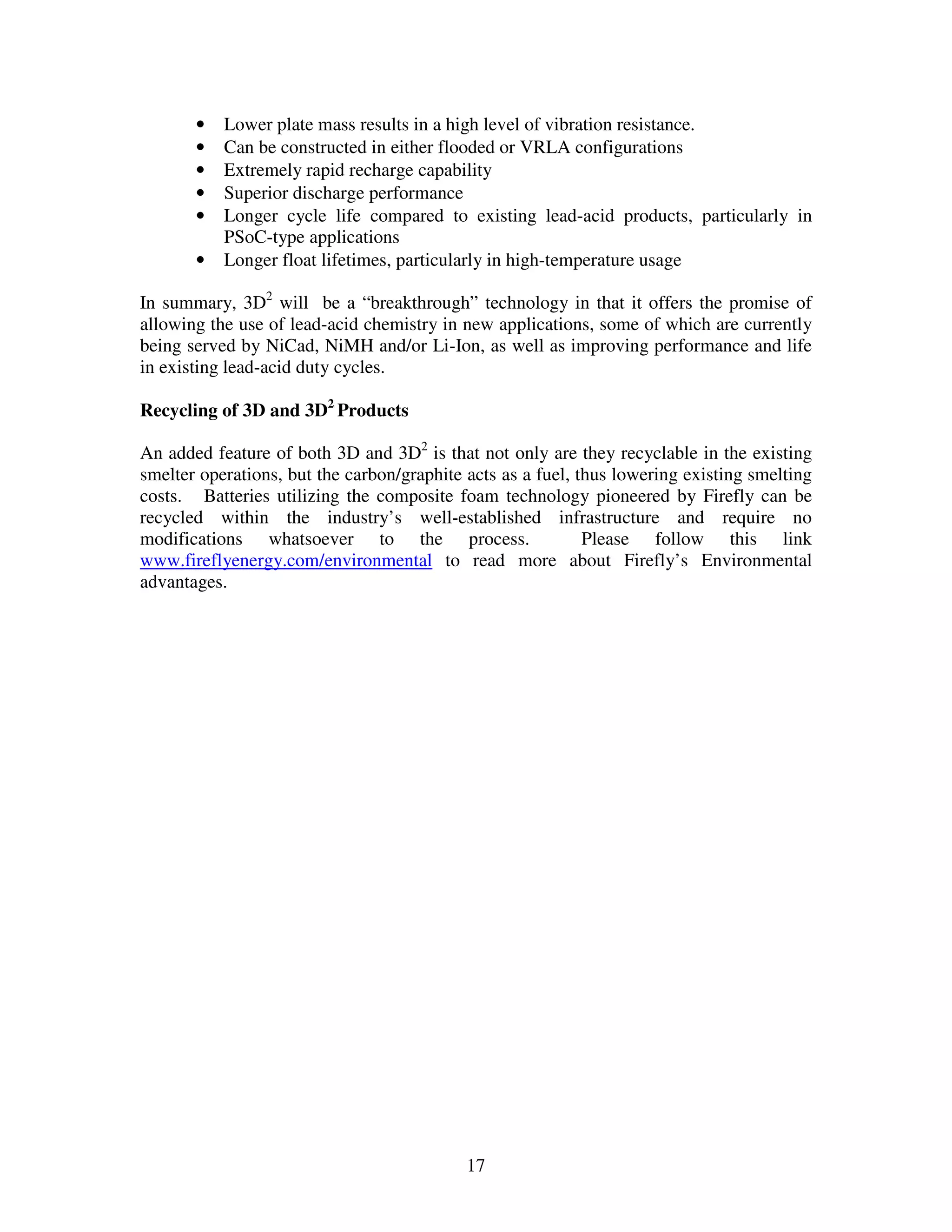 17
• Lower plate mass results in a high level of vibration resistance.
• Can be constructed in either flooded or VRLA configurations
• Extremely rapid recharge capability
• Superior discharge performance
• Longer cycle life compared to existing lead-acid products, particularly in
PSoC-type applications
• Longer float lifetimes, particularly in high-temperature usage
In summary, 3D2
will be a “breakthrough” technology in that it offers the promise of
allowing the use of lead-acid chemistry in new applications, some of which are currently
being served by NiCad, NiMH and/or Li-Ion, as well as improving performance and life
in existing lead-acid duty cycles.
Recycling of 3D and 3D2
Products
An added feature of both 3D and 3D2
is that not only are they recyclable in the existing
smelter operations, but the carbon/graphite acts as a fuel, thus lowering existing smelting
costs. Batteries utilizing the composite foam technology pioneered by Firefly can be
recycled within the industry’s well-established infrastructure and require no
modifications whatsoever to the process. Please follow this link
www.fireflyenergy.com/environmental to read more about Firefly’s Environmental
advantages.
 