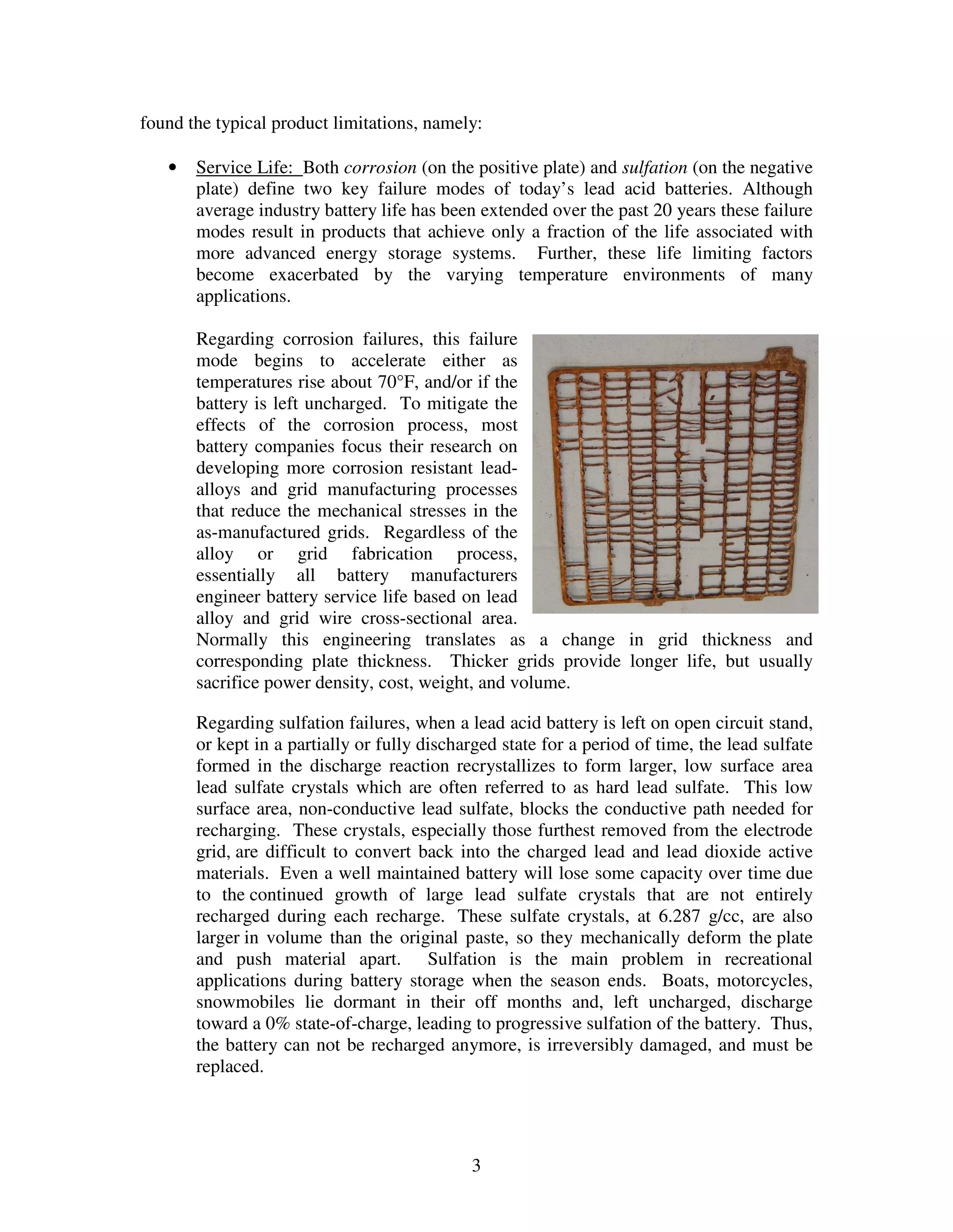 3
found the typical product limitations, namely:
• Service Life: Both corrosion (on the positive plate) and sulfation (on the negative
plate) define two key failure modes of today’s lead acid batteries. Although
average industry battery life has been extended over the past 20 years these failure
modes result in products that achieve only a fraction of the life associated with
more advanced energy storage systems. Further, these life limiting factors
become exacerbated by the varying temperature environments of many
applications.
Regarding corrosion failures, this failure
mode begins to accelerate either as
temperatures rise about 70°F, and/or if the
battery is left uncharged. To mitigate the
effects of the corrosion process, most
battery companies focus their research on
developing more corrosion resistant lead-
alloys and grid manufacturing processes
that reduce the mechanical stresses in the
as-manufactured grids. Regardless of the
alloy or grid fabrication process,
essentially all battery manufacturers
engineer battery service life based on lead
alloy and grid wire cross-sectional area.
Normally this engineering translates as a change in grid thickness and
corresponding plate thickness. Thicker grids provide longer life, but usually
sacrifice power density, cost, weight, and volume.
Regarding sulfation failures, when a lead acid battery is left on open circuit stand,
or kept in a partially or fully discharged state for a period of time, the lead sulfate
formed in the discharge reaction recrystallizes to form larger, low surface area
lead sulfate crystals which are often referred to as hard lead sulfate. This low
surface area, non-conductive lead sulfate, blocks the conductive path needed for
recharging. These crystals, especially those furthest removed from the electrode
grid, are difficult to convert back into the charged lead and lead dioxide active
materials. Even a well maintained battery will lose some capacity over time due
to the continued growth of large lead sulfate crystals that are not entirely
recharged during each recharge. These sulfate crystals, at 6.287 g/cc, are also
larger in volume than the original paste, so they mechanically deform the plate
and push material apart. Sulfation is the main problem in recreational
applications during battery storage when the season ends. Boats, motorcycles,
snowmobiles lie dormant in their off months and, left uncharged, discharge
toward a 0% state-of-charge, leading to progressive sulfation of the battery. Thus,
the battery can not be recharged anymore, is irreversibly damaged, and must be
replaced.
 