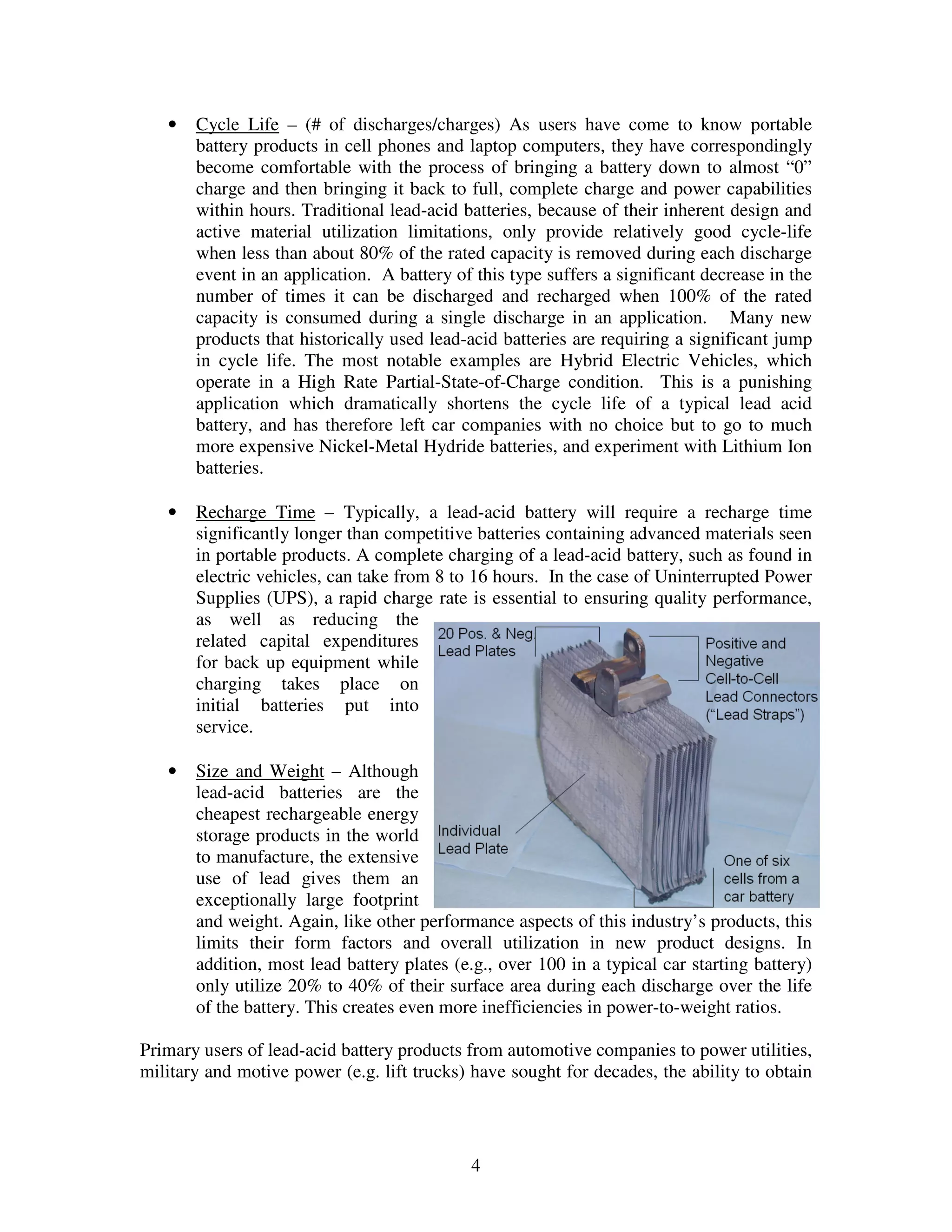 4
• Cycle Life – (# of discharges/charges) As users have come to know portable
battery products in cell phones and laptop computers, they have correspondingly
become comfortable with the process of bringing a battery down to almost “0”
charge and then bringing it back to full, complete charge and power capabilities
within hours. Traditional lead-acid batteries, because of their inherent design and
active material utilization limitations, only provide relatively good cycle-life
when less than about 80% of the rated capacity is removed during each discharge
event in an application. A battery of this type suffers a significant decrease in the
number of times it can be discharged and recharged when 100% of the rated
capacity is consumed during a single discharge in an application. Many new
products that historically used lead-acid batteries are requiring a significant jump
in cycle life. The most notable examples are Hybrid Electric Vehicles, which
operate in a High Rate Partial-State-of-Charge condition. This is a punishing
application which dramatically shortens the cycle life of a typical lead acid
battery, and has therefore left car companies with no choice but to go to much
more expensive Nickel-Metal Hydride batteries, and experiment with Lithium Ion
batteries.
• Recharge Time – Typically, a lead-acid battery will require a recharge time
significantly longer than competitive batteries containing advanced materials seen
in portable products. A complete charging of a lead-acid battery, such as found in
electric vehicles, can take from 8 to 16 hours. In the case of Uninterrupted Power
Supplies (UPS), a rapid charge rate is essential to ensuring quality performance,
as well as reducing the
related capital expenditures
for back up equipment while
charging takes place on
initial batteries put into
service.
• Size and Weight – Although
lead-acid batteries are the
cheapest rechargeable energy
storage products in the world
to manufacture, the extensive
use of lead gives them an
exceptionally large footprint
and weight. Again, like other performance aspects of this industry’s products, this
limits their form factors and overall utilization in new product designs. In
addition, most lead battery plates (e.g., over 100 in a typical car starting battery)
only utilize 20% to 40% of their surface area during each discharge over the life
of the battery. This creates even more inefficiencies in power-to-weight ratios.
Primary users of lead-acid battery products from automotive companies to power utilities,
military and motive power (e.g. lift trucks) have sought for decades, the ability to obtain
 