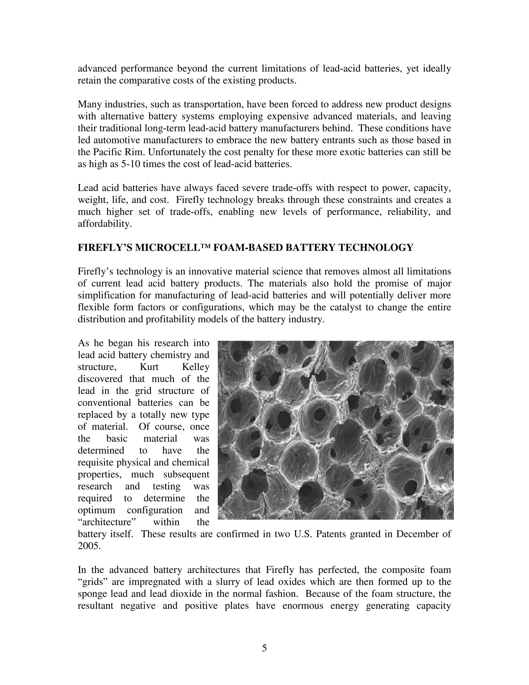 5
advanced performance beyond the current limitations of lead-acid batteries, yet ideally
retain the comparative costs of the existing products.
Many industries, such as transportation, have been forced to address new product designs
with alternative battery systems employing expensive advanced materials, and leaving
their traditional long-term lead-acid battery manufacturers behind. These conditions have
led automotive manufacturers to embrace the new battery entrants such as those based in
the Pacific Rim. Unfortunately the cost penalty for these more exotic batteries can still be
as high as 5-10 times the cost of lead-acid batteries.
Lead acid batteries have always faced severe trade-offs with respect to power, capacity,
weight, life, and cost. Firefly technology breaks through these constraints and creates a
much higher set of trade-offs, enabling new levels of performance, reliability, and
affordability.
FIREFLY’S MICROCELL™ FOAM-BASED BATTERY TECHNOLOGY
Firefly’s technology is an innovative material science that removes almost all limitations
of current lead acid battery products. The materials also hold the promise of major
simplification for manufacturing of lead-acid batteries and will potentially deliver more
flexible form factors or configurations, which may be the catalyst to change the entire
distribution and profitability models of the battery industry.
As he began his research into
lead acid battery chemistry and
structure, Kurt Kelley
discovered that much of the
lead in the grid structure of
conventional batteries can be
replaced by a totally new type
of material. Of course, once
the basic material was
determined to have the
requisite physical and chemical
properties, much subsequent
research and testing was
required to determine the
optimum configuration and
“architecture” within the
battery itself. These results are confirmed in two U.S. Patents granted in December of
2005.
In the advanced battery architectures that Firefly has perfected, the composite foam
“grids” are impregnated with a slurry of lead oxides which are then formed up to the
sponge lead and lead dioxide in the normal fashion. Because of the foam structure, the
resultant negative and positive plates have enormous energy generating capacity
 
